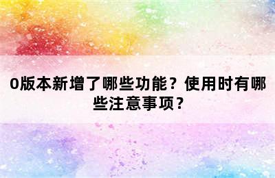 0版本新增了哪些功能？使用时有哪些注意事项？