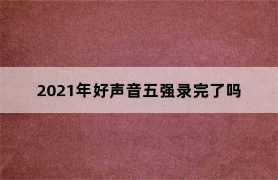 2021年好声音五强录完了吗