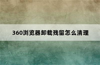 360浏览器卸载残留怎么清理