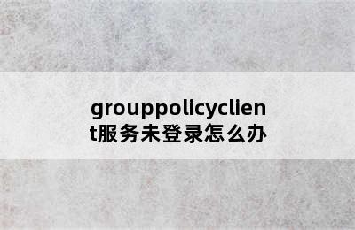 grouppolicyclient服务未登录怎么办