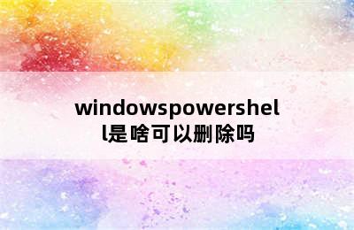 windowspowershell是啥可以删除吗