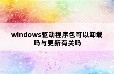 windows驱动程序包可以卸载吗与更新有关吗