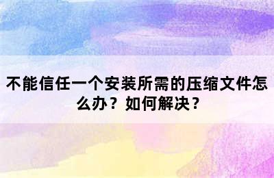 不能信任一个安装所需的压缩文件怎么办？如何解决？