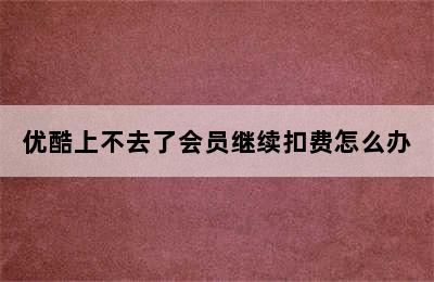 优酷上不去了会员继续扣费怎么办