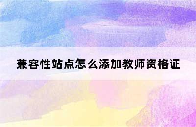 兼容性站点怎么添加教师资格证