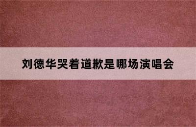 刘德华哭着道歉是哪场演唱会