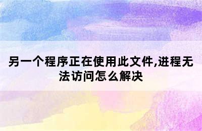 另一个程序正在使用此文件,进程无法访问怎么解决