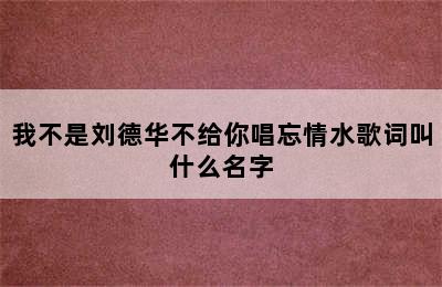 我不是刘德华不给你唱忘情水歌词叫什么名字