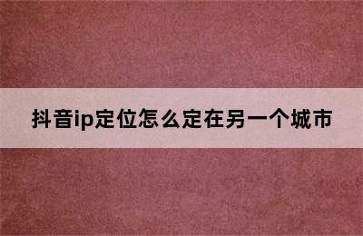 抖音ip定位怎么定在另一个城市