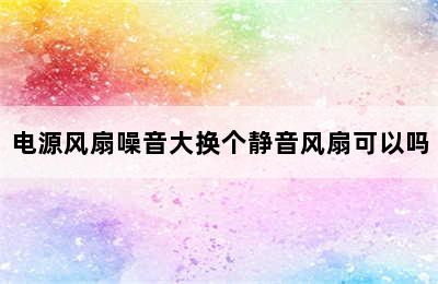 电源风扇噪音大换个静音风扇可以吗