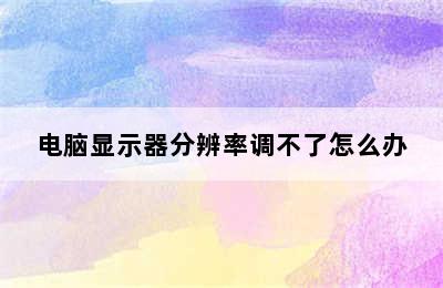 电脑显示器分辨率调不了怎么办