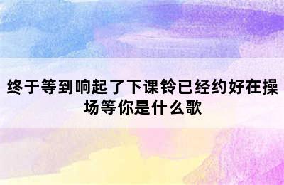 终于等到响起了下课铃已经约好在操场等你是什么歌