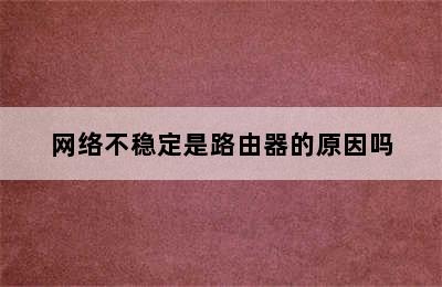 网络不稳定是路由器的原因吗