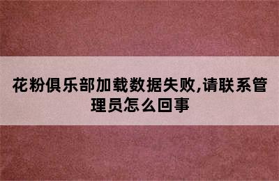 花粉俱乐部加载数据失败,请联系管理员怎么回事