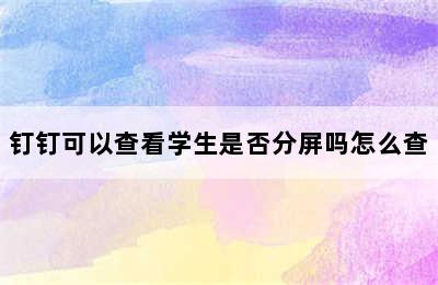 钉钉可以查看学生是否分屏吗怎么查